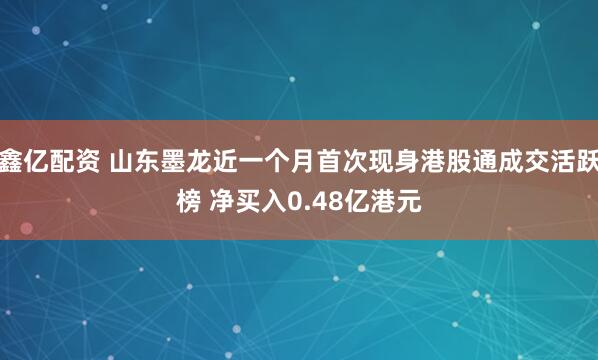 鑫亿配资 山东墨龙近一个月首次现身港股通成交活跃榜 净买入0.48亿港元