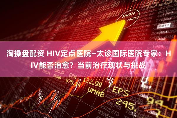 淘操盘配资 HIV定点医院—太诊国际医院专家：HIV能否治愈？当前治疗现状与挑战