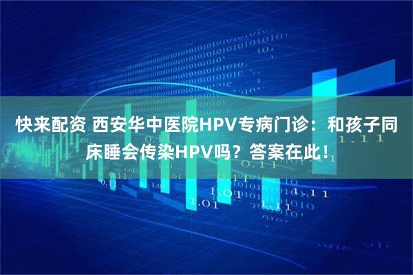 快来配资 西安华中医院HPV专病门诊：和孩子同床睡会传染HPV吗？答案在此！