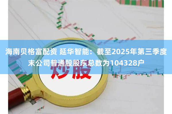海南贝格富配资 延华智能：截至2025年第三季度末公司普通股股东总数为104328户