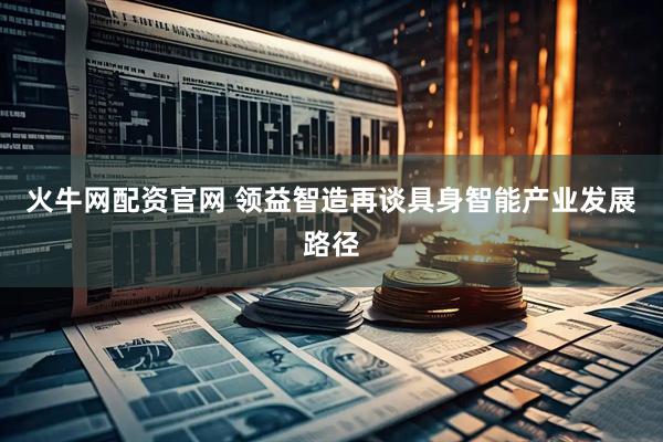 火牛网配资官网 领益智造再谈具身智能产业发展路径