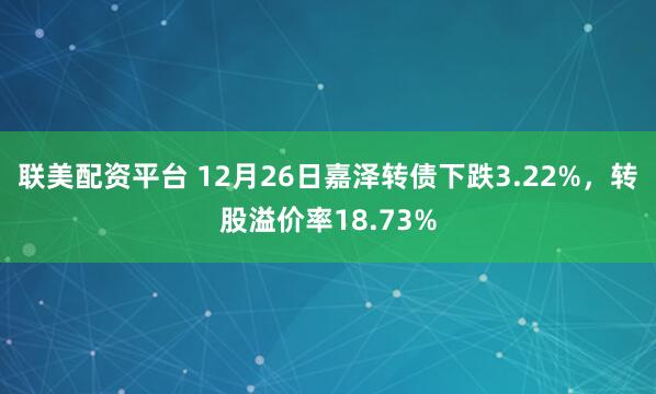 联美配资平台 12月26日嘉泽转债下跌3.22%，转股溢价率18.73%