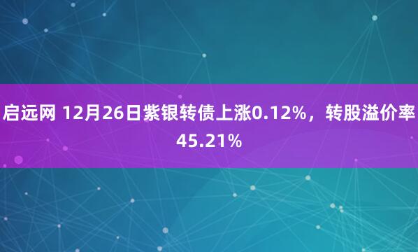启远网 12月26日紫银转债上涨0.12%，转股溢价率45.21%