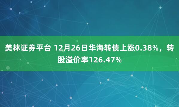 美林证券平台 12月26日华海转债上涨0.38%，转股溢价率126.47%