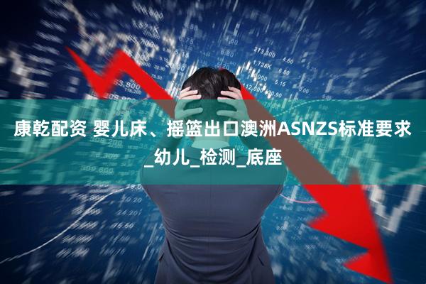康乾配资 婴儿床、摇篮出口澳洲ASNZS标准要求_幼儿_检测_底座