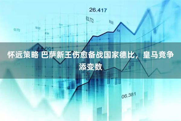怀远策略 巴萨新王伤愈备战国家德比，皇马竞争添变数