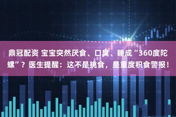 鼎冠配资 宝宝突然厌食、口臭、睡成“360度陀螺”？医生提醒：这不是挑食，是重度积食警报！