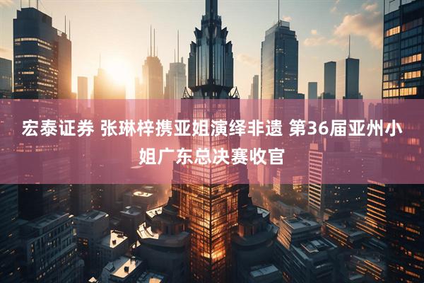 宏泰证券 张琳梓携亚姐演绎非遗 第36届亚州小姐广东总决赛收官