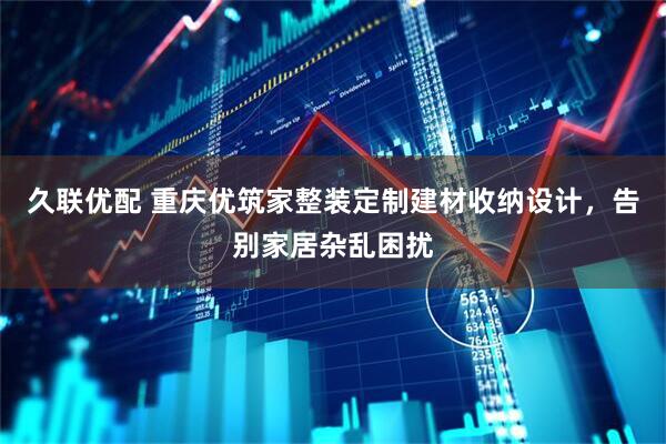 久联优配 重庆优筑家整装定制建材收纳设计，告别家居杂乱困扰